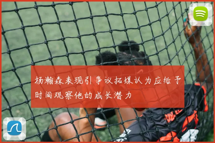 杨瀚森表现引争议拓媒认为应给予时间观察他的成长潜力