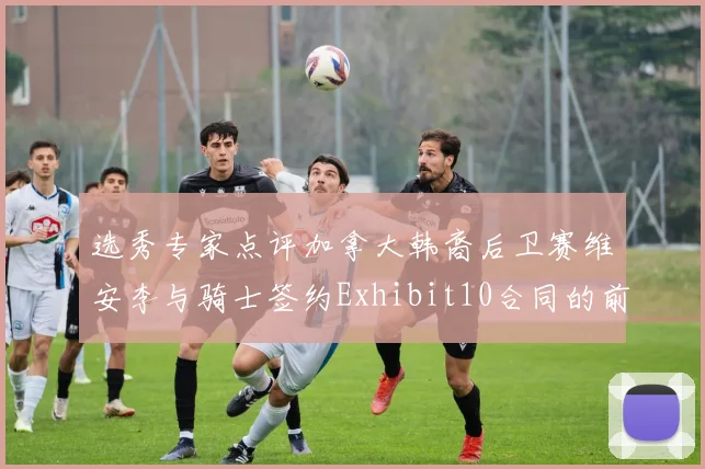 选秀专家点评加拿大韩裔后卫赛维安李与骑士签约Exhibit10合同的前景分析