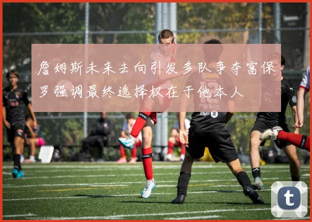 詹姆斯未来去向引发多队争夺富保罗强调最终选择权在于他本人