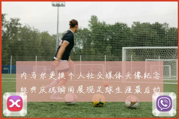 内马尔更换个人社交媒体头像纪念经典庆祝瞬间展现足球生涯最后的辉煌时刻
