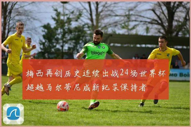 梅西再创历史连续出战24场世界杯超越马尔蒂尼成新纪录保持者