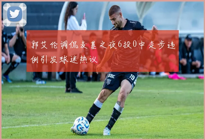 郭艾伦调侃麦基之夜6投0中走步违例引发球迷热议