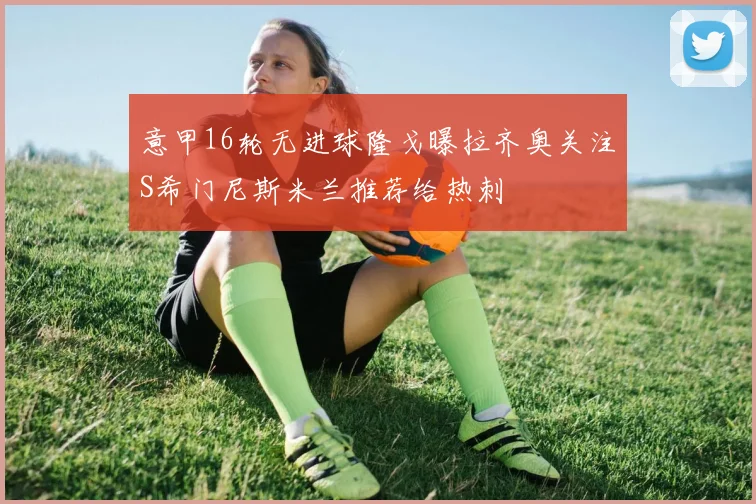 意甲16轮无进球隆戈曝拉齐奥关注S希门尼斯米兰推荐给热刺