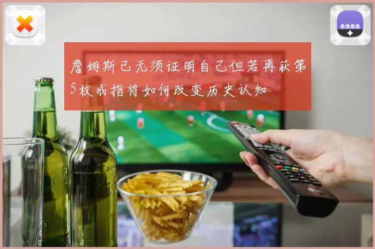 詹姆斯已无须证明自己但若再获第5枚戒指将如何改变历史认知