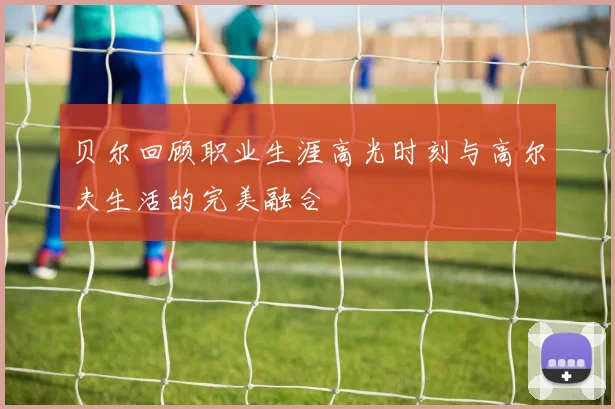贝尔回顾职业生涯高光时刻与高尔夫生活的完美融合