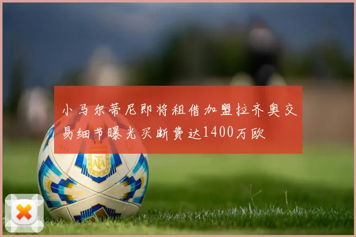 小马尔蒂尼即将租借加盟拉齐奥交易细节曝光买断费达1400万欧