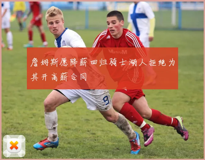 詹姆斯愿降薪回归骑士湖人拒绝为其开高薪合同