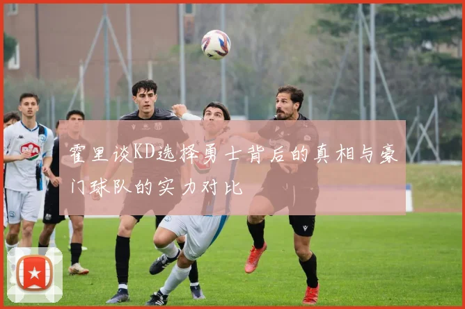 霍里谈KD选择勇士背后的真相与豪门球队的实力对比