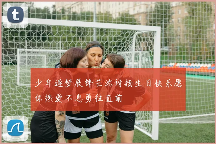 少年逐梦展锋芒沈诗扬生日快乐愿你热爱不息勇往直前