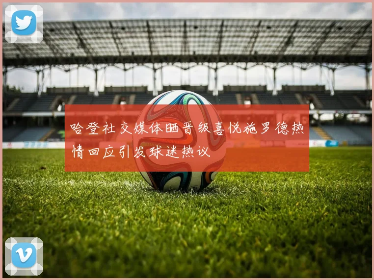 哈登社交媒体晒晋级喜悦施罗德热情回应引发球迷热议