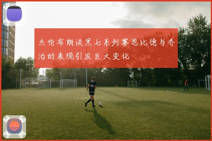 杰伦布朗谈黑七系列赛恩比德与乔治的表现引发巨大变化
