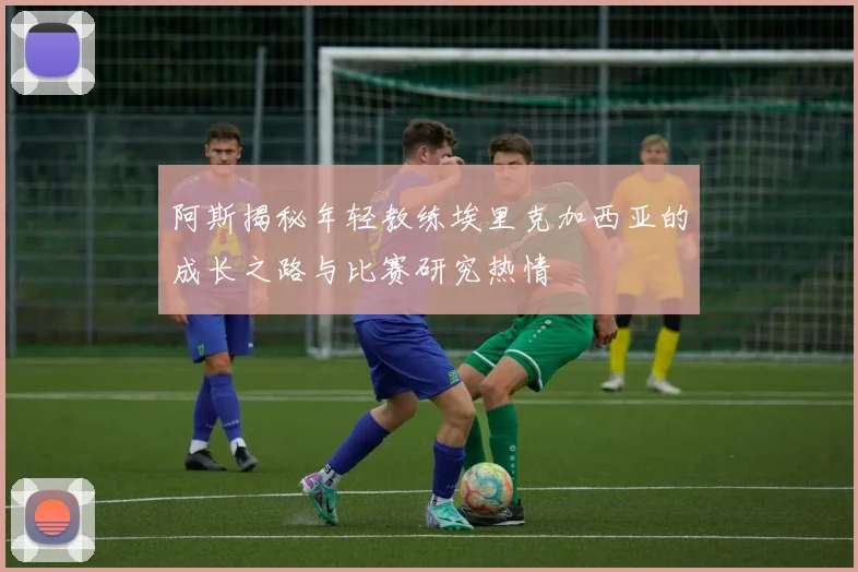 阿斯揭秘年轻教练埃里克加西亚的成长之路与比赛研究热情