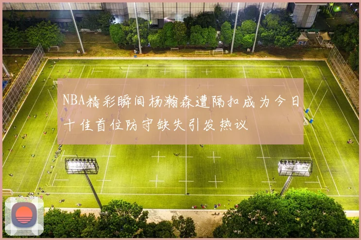 NBA精彩瞬间杨瀚森遭隔扣成为今日十佳首位防守缺失引发热议