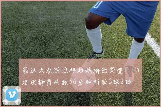 翁达夫表现惊艳超越梅西荣登FIFA进攻榜首两轮56分钟斩获3球2助