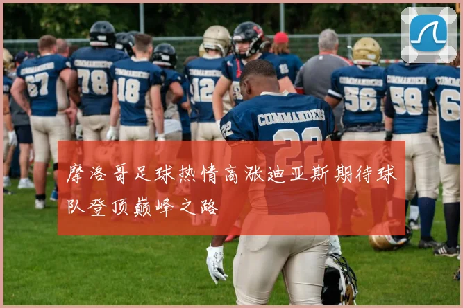摩洛哥足球热情高涨迪亚斯期待球队登顶巅峰之路