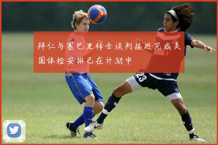 拜仁与塞巴里转会谈判接近完成美国体检安排已在计划中