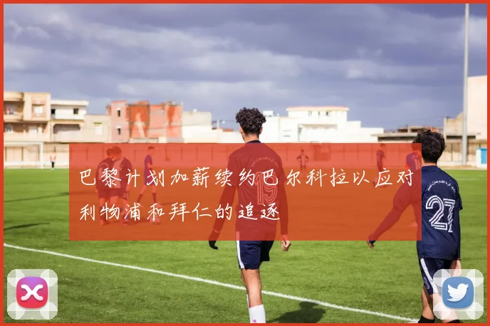 巴黎计划加薪续约巴尔科拉以应对利物浦和拜仁的追逐