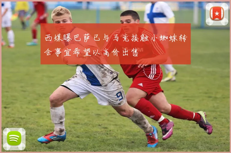 西媒曝巴萨已与马竞接触小蜘蛛转会事宜希望以高价出售