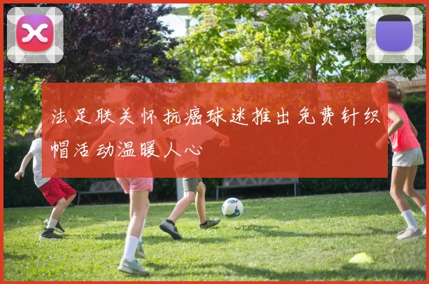法足联关怀抗癌球迷推出免费针织帽活动温暖人心