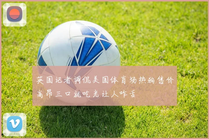 英国记者调侃美国体育场热狗售价高昂三口就吃光让人咋舌