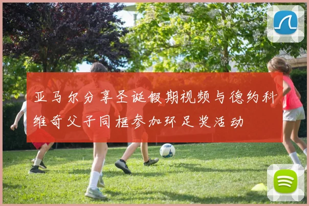 亚马尔分享圣诞假期视频与德约科维奇父子同框参加环足奖活动